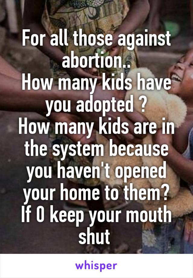 For all those against abortion..
How many kids have you adopted ?
How many kids are in the system because you haven't opened your home to them?
If 0 keep your mouth shut 