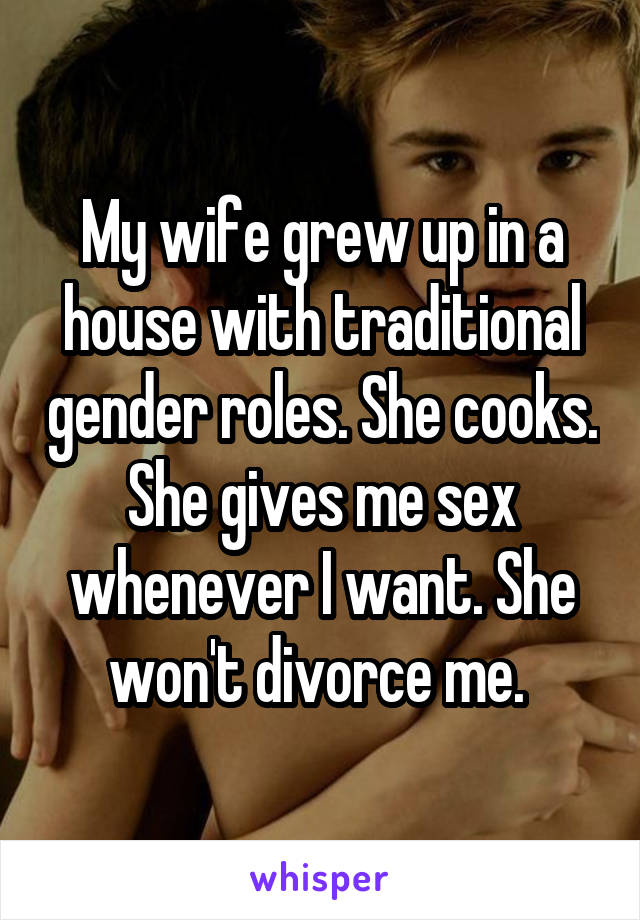 My wife grew up in a house with traditional gender roles. She cooks. She gives me sex whenever I want. She won't divorce me. 