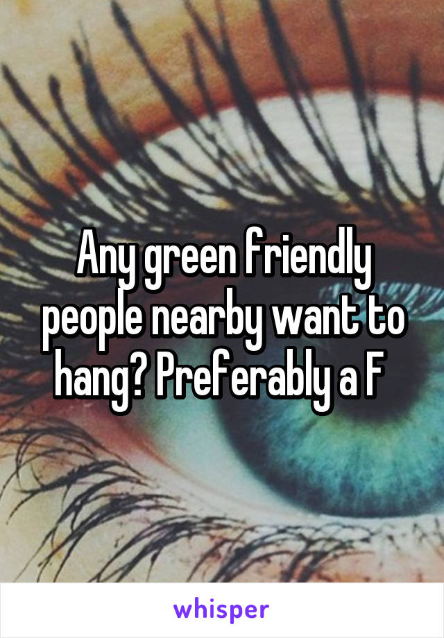 Any green friendly people nearby want to hang? Preferably a F 