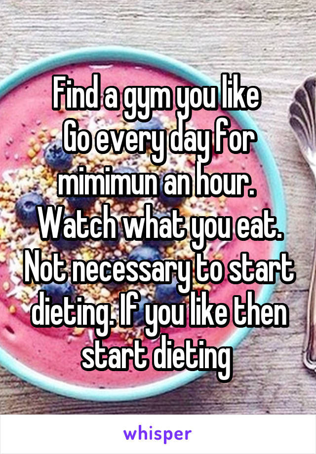 Find a gym you like 
Go every day for mimimun an hour. 
Watch what you eat. Not necessary to start dieting. If you like then start dieting 