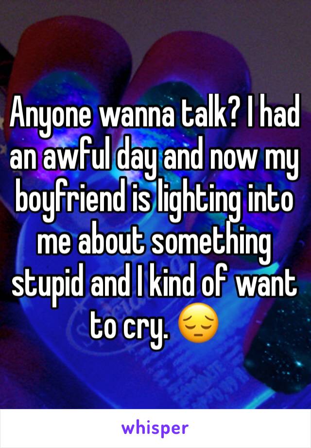 Anyone wanna talk? I had an awful day and now my boyfriend is lighting into me about something stupid and I kind of want to cry. 😔