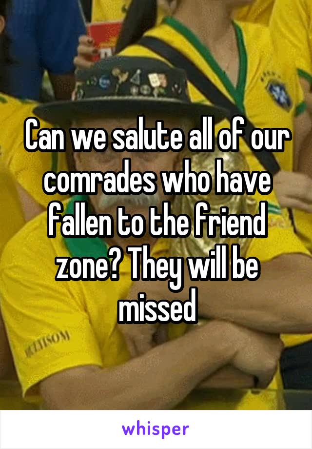 Can we salute all of our comrades who have fallen to the friend zone? They will be missed