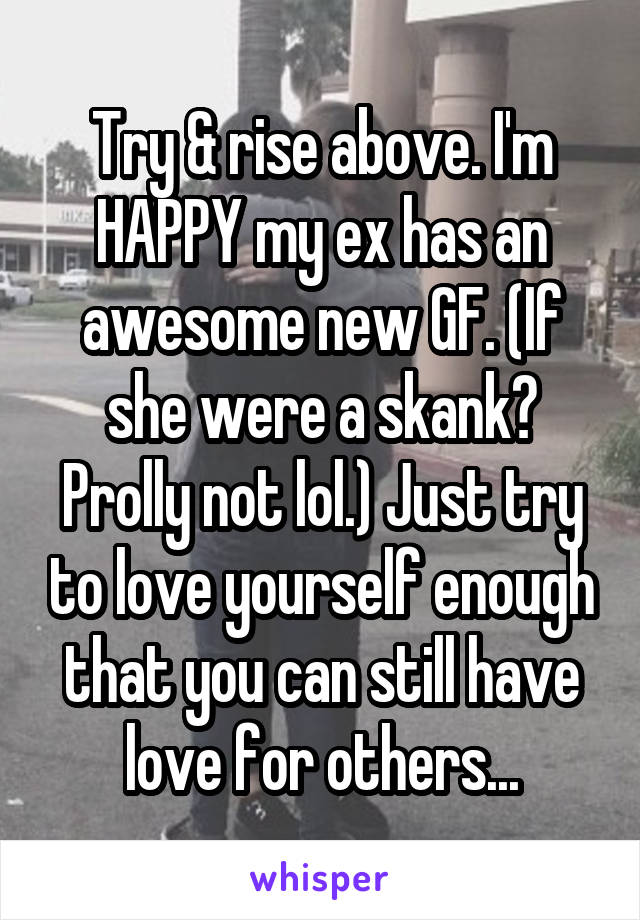 Try & rise above. I'm HAPPY my ex has an awesome new GF. (If she were a skank? Prolly not lol.) Just try to love yourself enough that you can still have love for others...