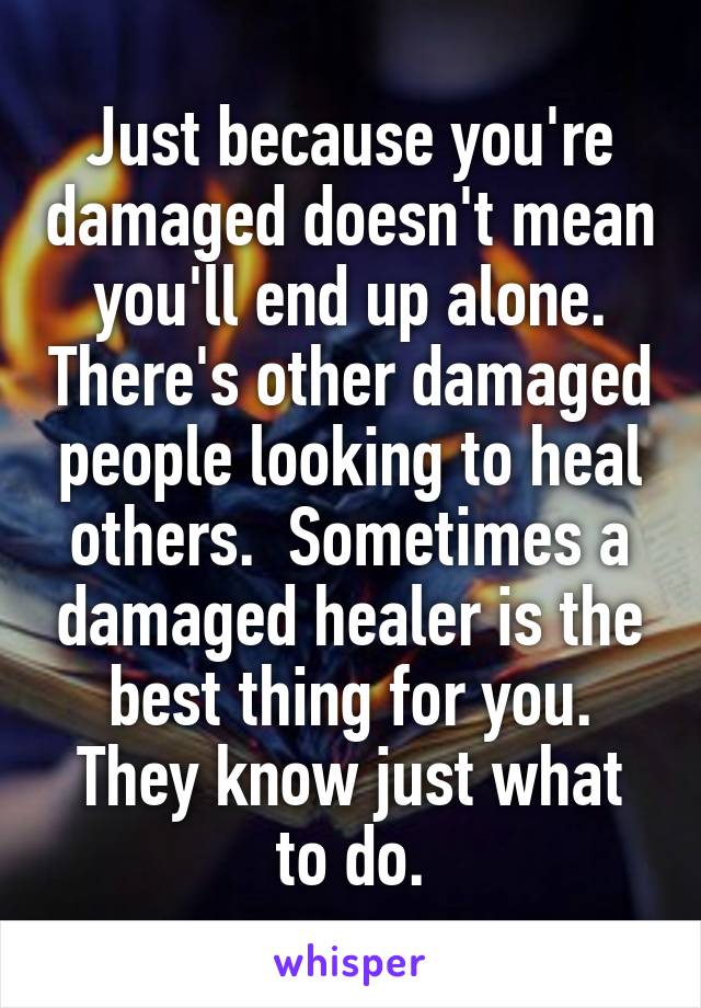 Just because you're damaged doesn't mean you'll end up alone. There's other damaged people looking to heal others.  Sometimes a damaged healer is the best thing for you. They know just what to do.