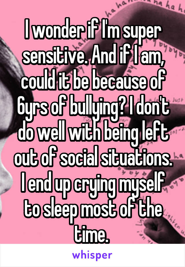 I wonder if I'm super sensitive. And if I am, could it be because of 6yrs of bullying? I don't do well with being left out of social situations.
I end up crying myself to sleep most of the time. 