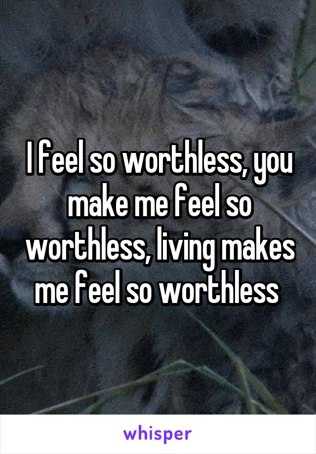 I feel so worthless, you make me feel so worthless, living makes me feel so worthless 