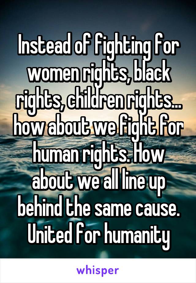 Instead of fighting for women rights, black rights, children rights... how about we fight for human rights. How about we all line up behind the same cause. United for humanity