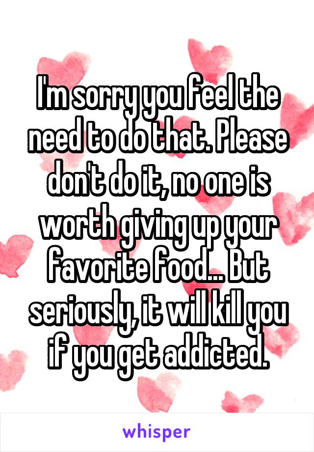 I'm sorry you feel the need to do that. Please don't do it, no one is worth giving up your favorite food... But seriously, it will kill you if you get addicted.