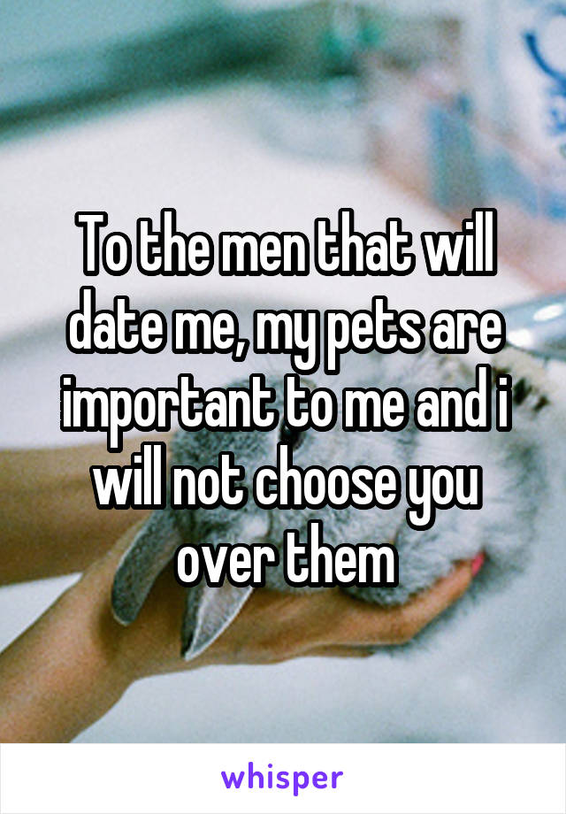 To the men that will date me, my pets are important to me and i will not choose you over them