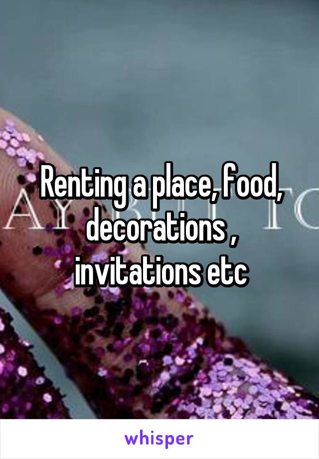 Renting a place, food, decorations , invitations etc