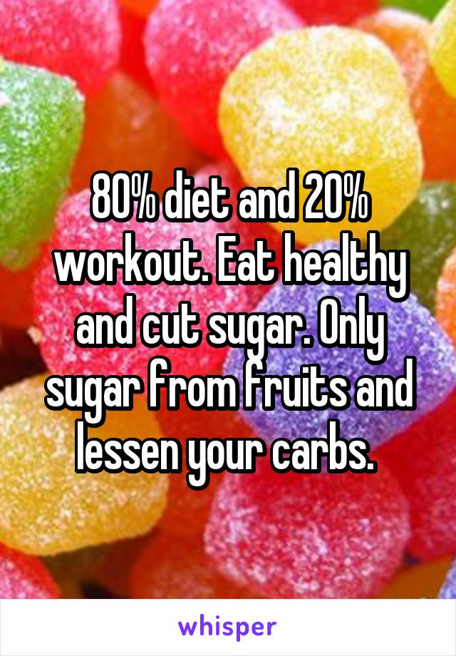 80% diet and 20% workout. Eat healthy and cut sugar. Only sugar from fruits and lessen your carbs. 