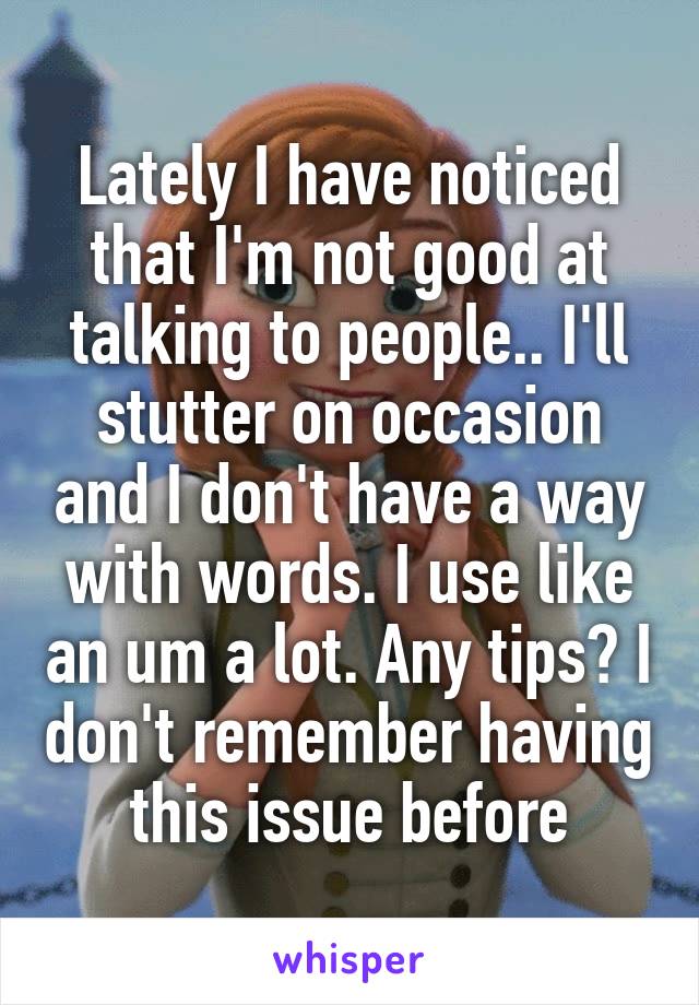 Lately I have noticed that I'm not good at talking to people.. I'll stutter on occasion and I don't have a way with words. I use like an um a lot. Any tips? I don't remember having this issue before