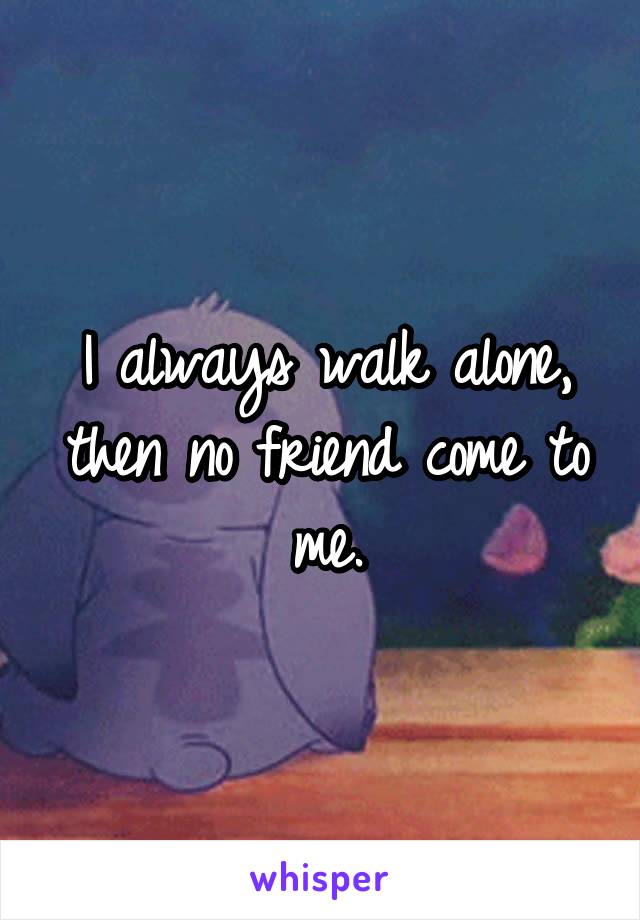 I always walk alone, then no friend come to me.