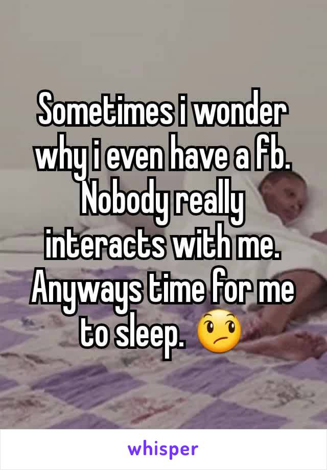 Sometimes i wonder why i even have a fb. Nobody really interacts with me. Anyways time for me to sleep. 😞