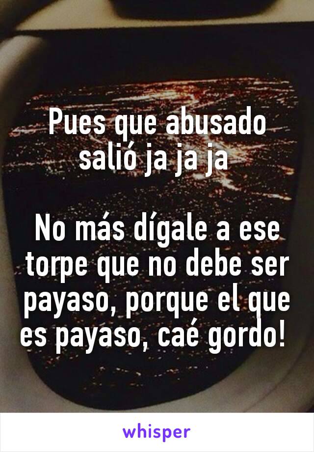 Pues que abusado salió ja ja ja 

No más dígale a ese torpe que no debe ser payaso, porque el que es payaso, caé gordo! 