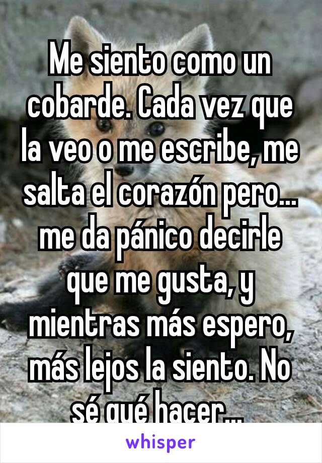 Me siento como un cobarde. Cada vez que la veo o me escribe, me salta el corazón pero... me da pánico decirle que me gusta, y mientras más espero, más lejos la siento. No sé qué hacer... 