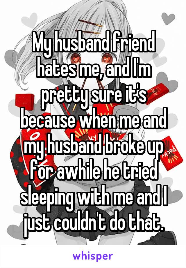 My husband friend hates me, and I'm pretty sure it's because when me and my husband broke up for awhile he tried sleeping with me and I just couldn't do that.