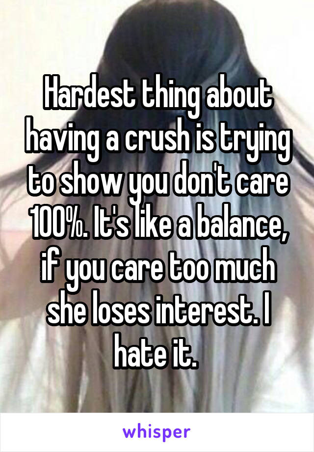 Hardest thing about having a crush is trying to show you don't care 100%. It's like a balance, if you care too much she loses interest. I hate it. 