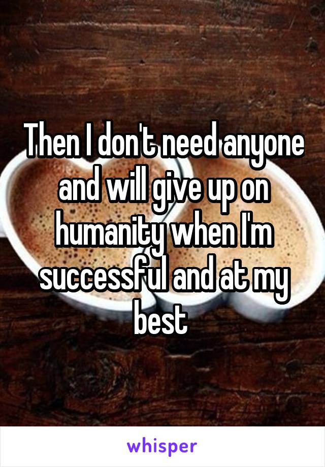 Then I don't need anyone and will give up on humanity when I'm successful and at my best 