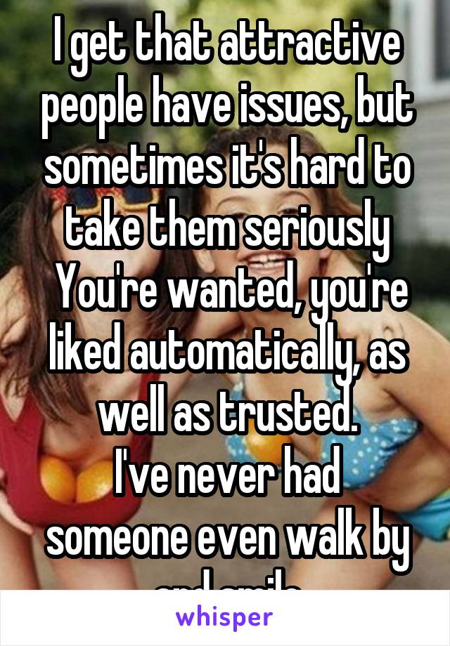 I get that attractive people have issues, but sometimes it's hard to take them seriously
 You're wanted, you're liked automatically, as well as trusted.
I've never had someone even walk by and smile