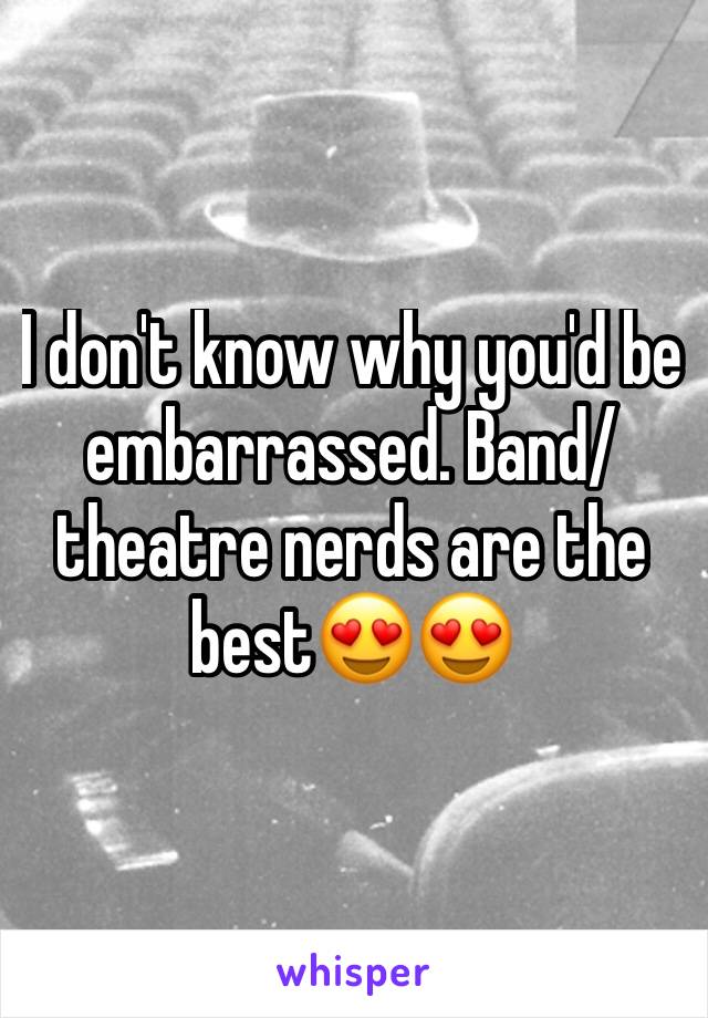 I don't know why you'd be embarrassed. Band/theatre nerds are the best😍😍