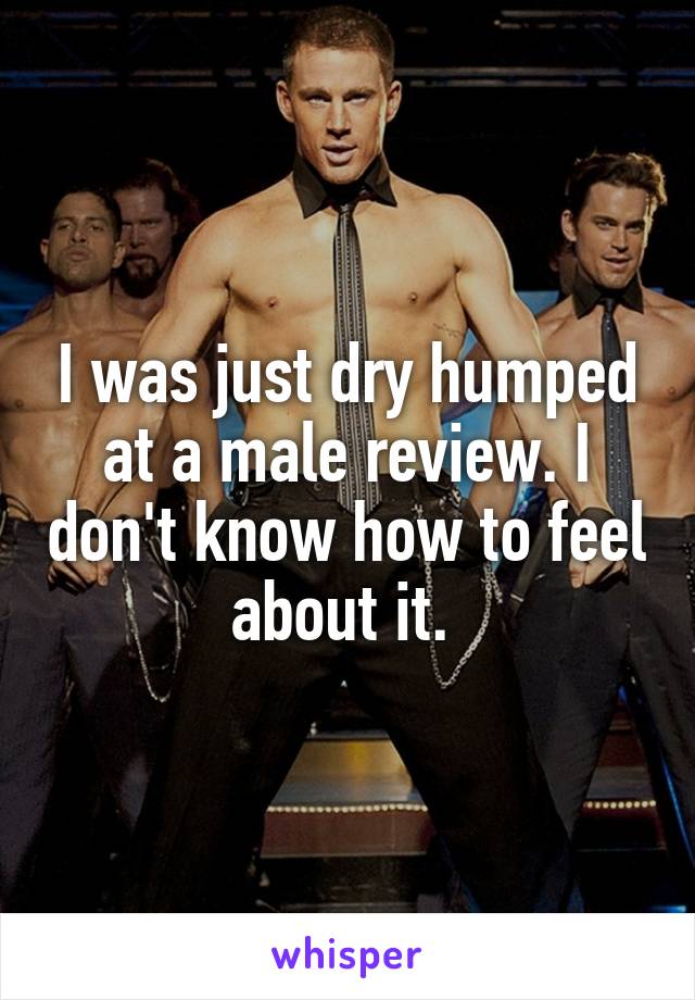 I was just dry humped at a male review. I don't know how to feel about it. 