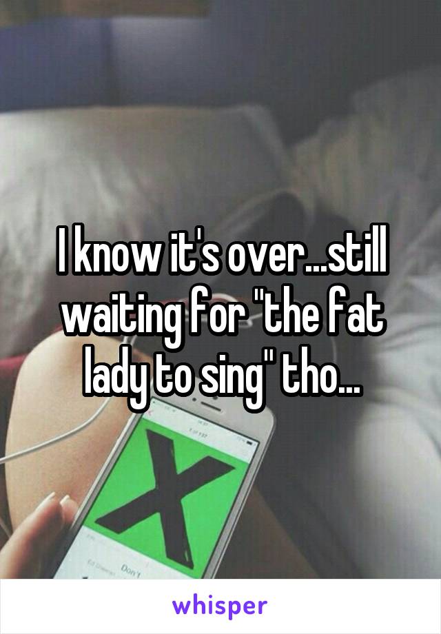 I know it's over...still waiting for "the fat lady to sing" tho...