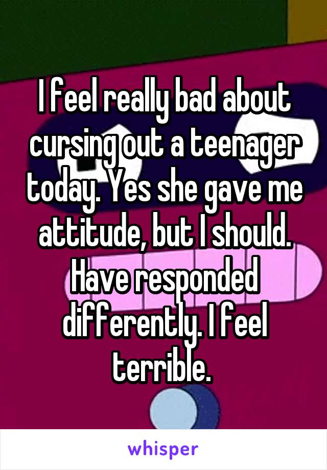 I feel really bad about cursing out a teenager today. Yes she gave me attitude, but I should. Have responded differently. I feel terrible. 