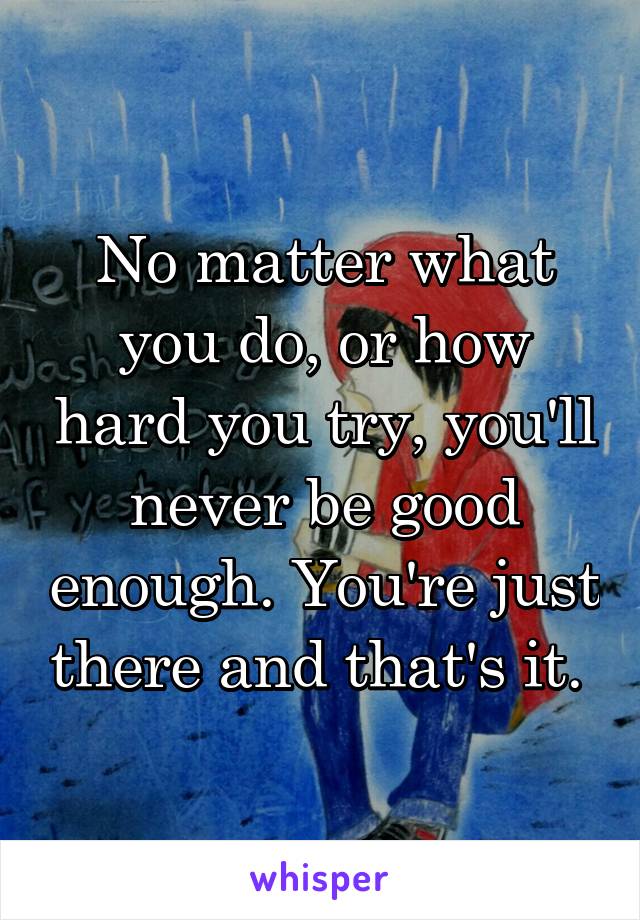 No matter what you do, or how hard you try, you'll never be good enough. You're just there and that's it. 