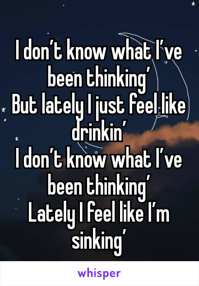 I don’t know what I’ve been thinking’
But lately I just feel like drinkin’
I don’t know what I’ve been thinking’
Lately I feel like I’m sinking’