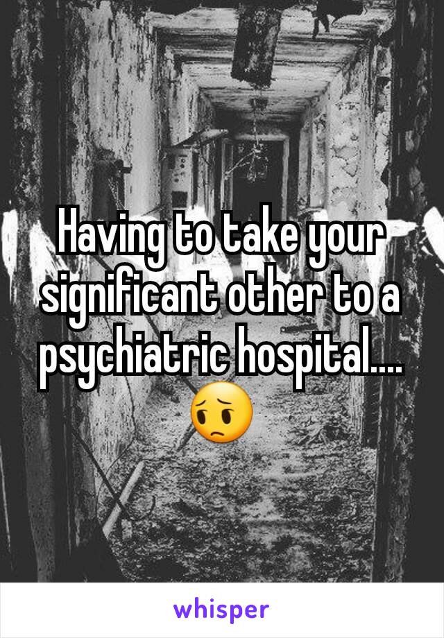 Having to take your significant other to a psychiatric hospital.... 😔