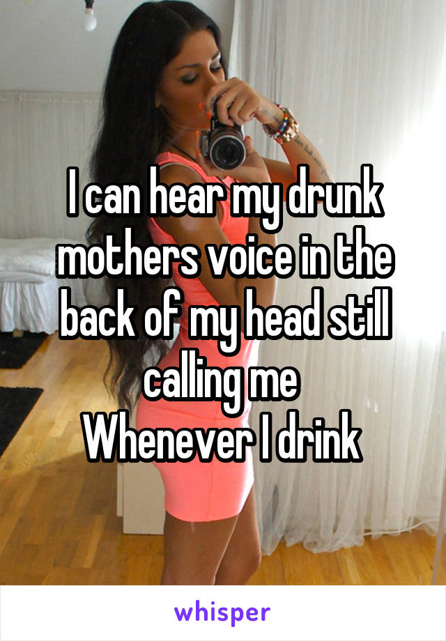 I can hear my drunk mothers voice in the back of my head still calling me 
Whenever I drink 