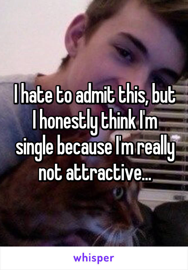 I hate to admit this, but I honestly think I'm single because I'm really not attractive...