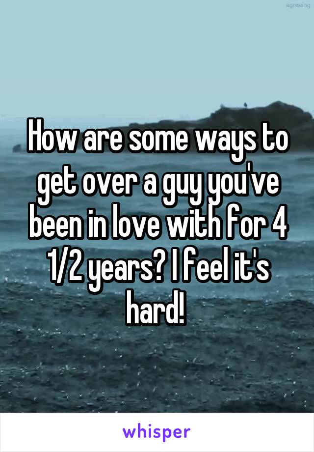 How are some ways to get over a guy you've been in love with for 4 1/2 years? I feel it's hard! 