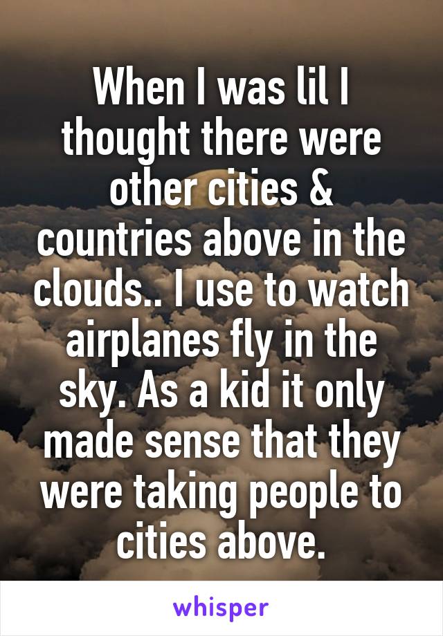 When I was lil I thought there were other cities & countries above in the clouds.. I use to watch airplanes fly in the sky. As a kid it only made sense that they were taking people to cities above.