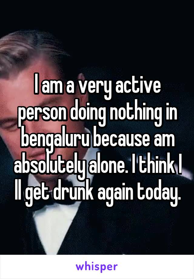 I am a very active person doing nothing in bengaluru because am absolutely alone. I think I ll get drunk again today.