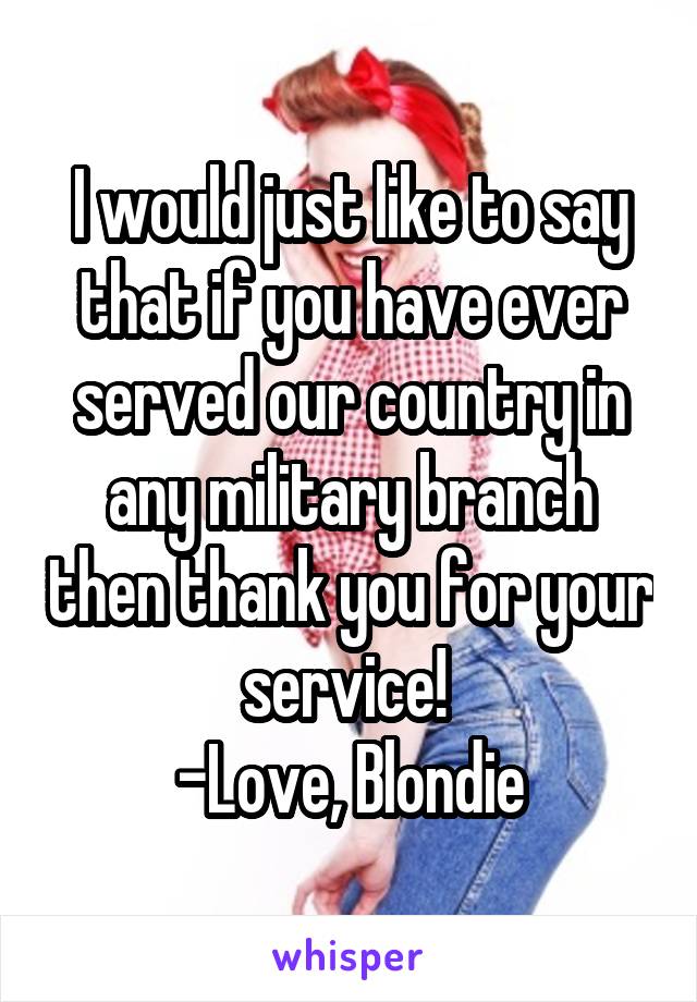 I would just like to say that if you have ever served our country in any military branch then thank you for your service! 
-Love, Blondie