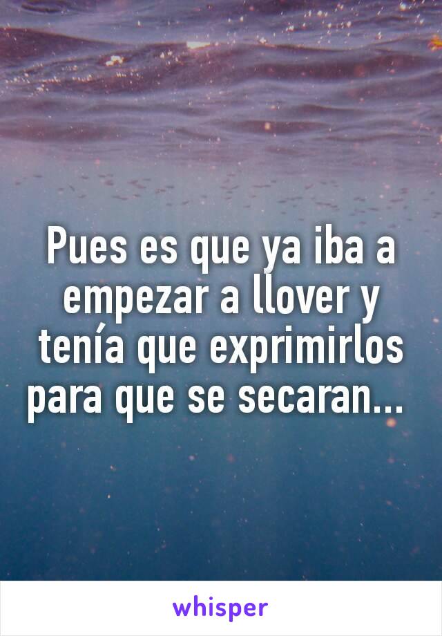 Pues es que ya iba a empezar a llover y tenía que exprimirlos para que se secaran... 