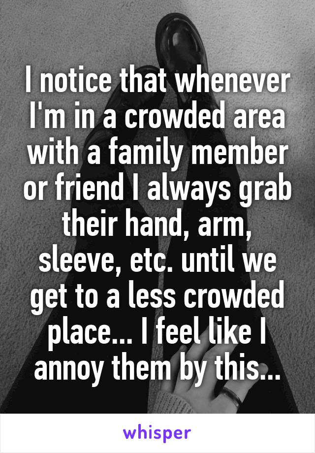 I notice that whenever I'm in a crowded area with a family member or friend I always grab their hand, arm, sleeve, etc. until we get to a less crowded place... I feel like I annoy them by this...