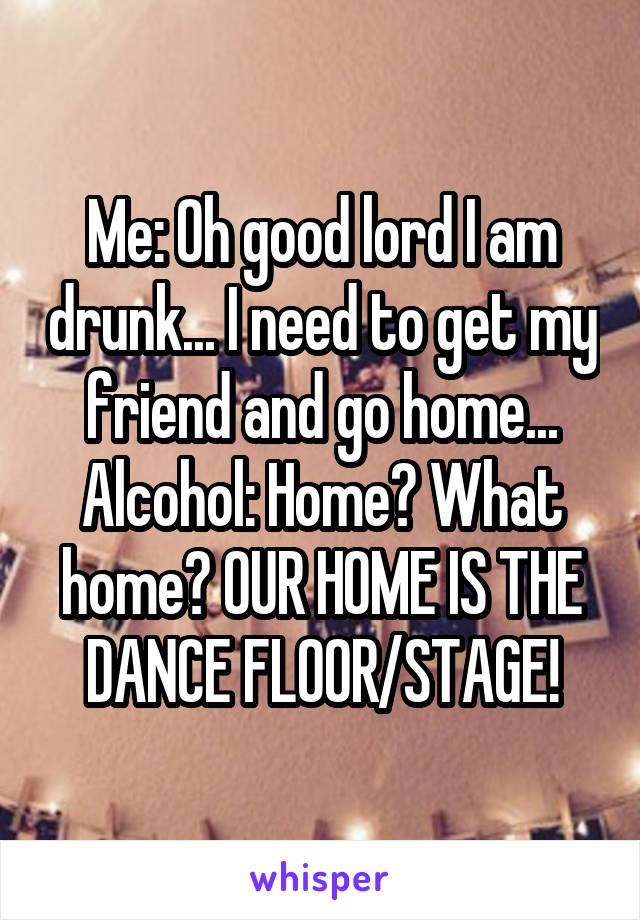 Me: Oh good lord I am drunk... I need to get my friend and go home...
Alcohol: Home? What home? OUR HOME IS THE DANCE FLOOR/STAGE!