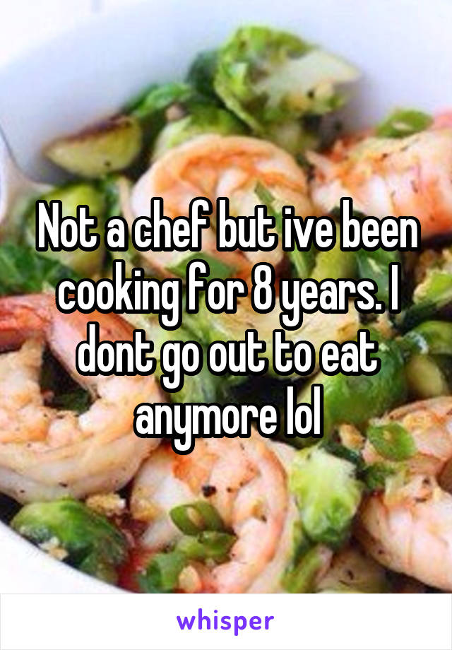 Not a chef but ive been cooking for 8 years. I dont go out to eat anymore lol