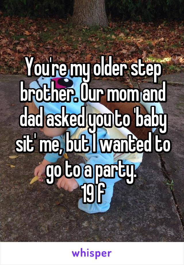 You're my older step brother. Our mom and dad asked you to 'baby sit' me, but I wanted to go to a party. 
19 f