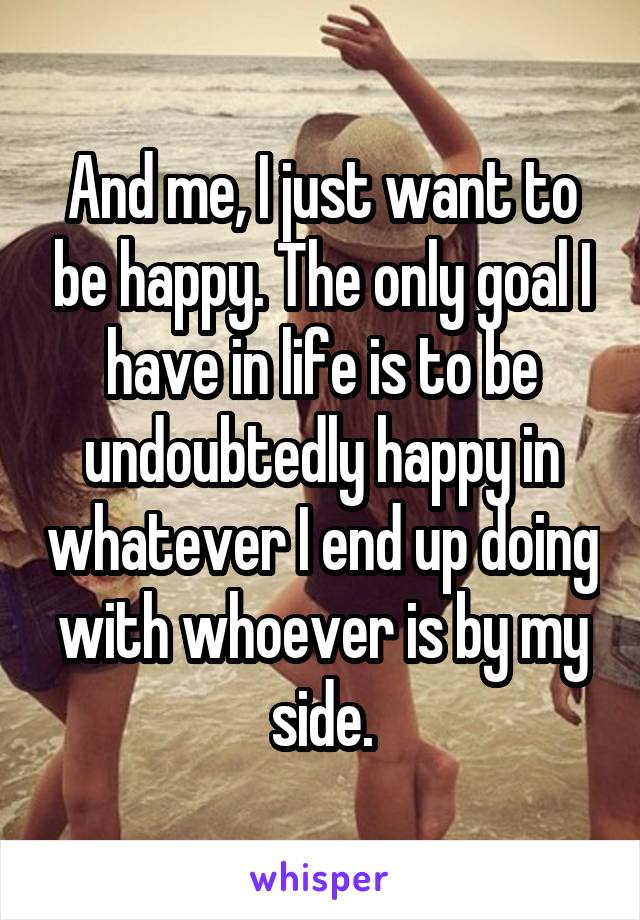 And me, I just want to be happy. The only goal I have in life is to be undoubtedly happy in whatever I end up doing with whoever is by my side.