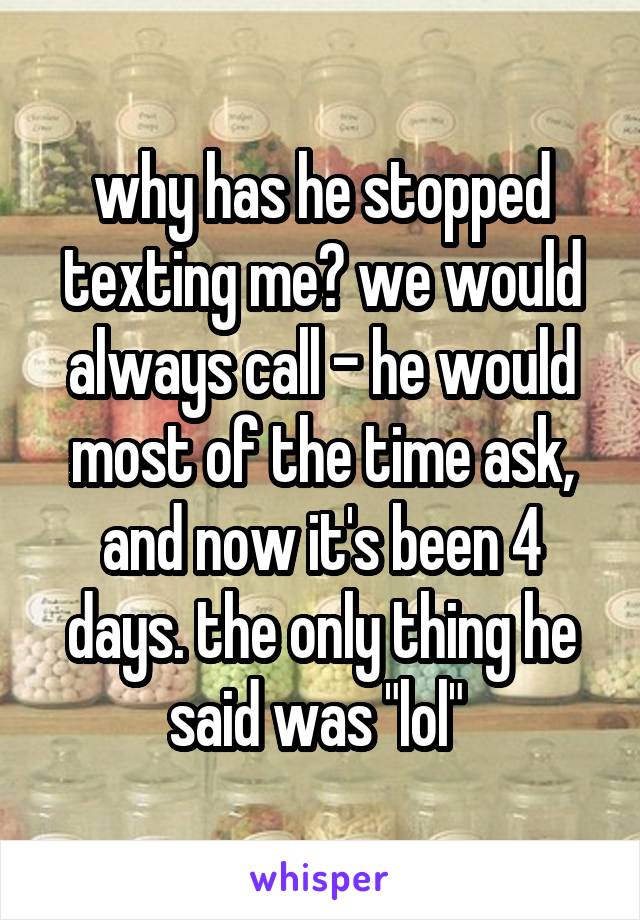 why has he stopped texting me? we would always call - he would most of the time ask, and now it's been 4 days. the only thing he said was "lol" 