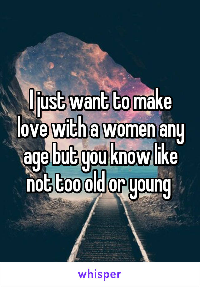 I just want to make love with a women any age but you know like not too old or young 