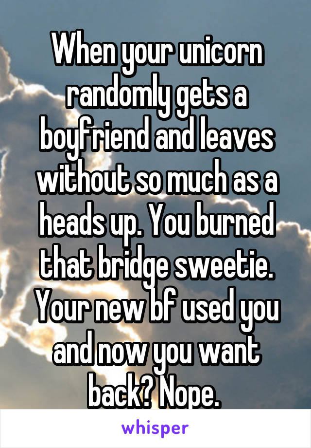 When your unicorn randomly gets a boyfriend and leaves without so much as a heads up. You burned that bridge sweetie. Your new bf used you and now you want back? Nope. 