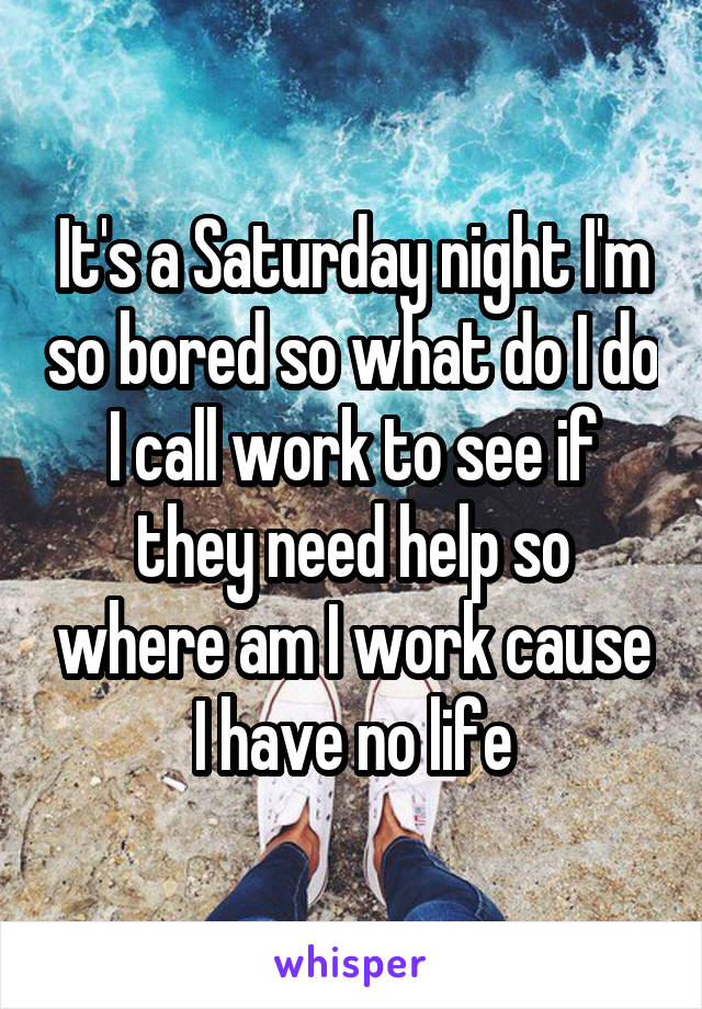 It's a Saturday night I'm so bored so what do I do I call work to see if they need help so where am I work cause I have no life