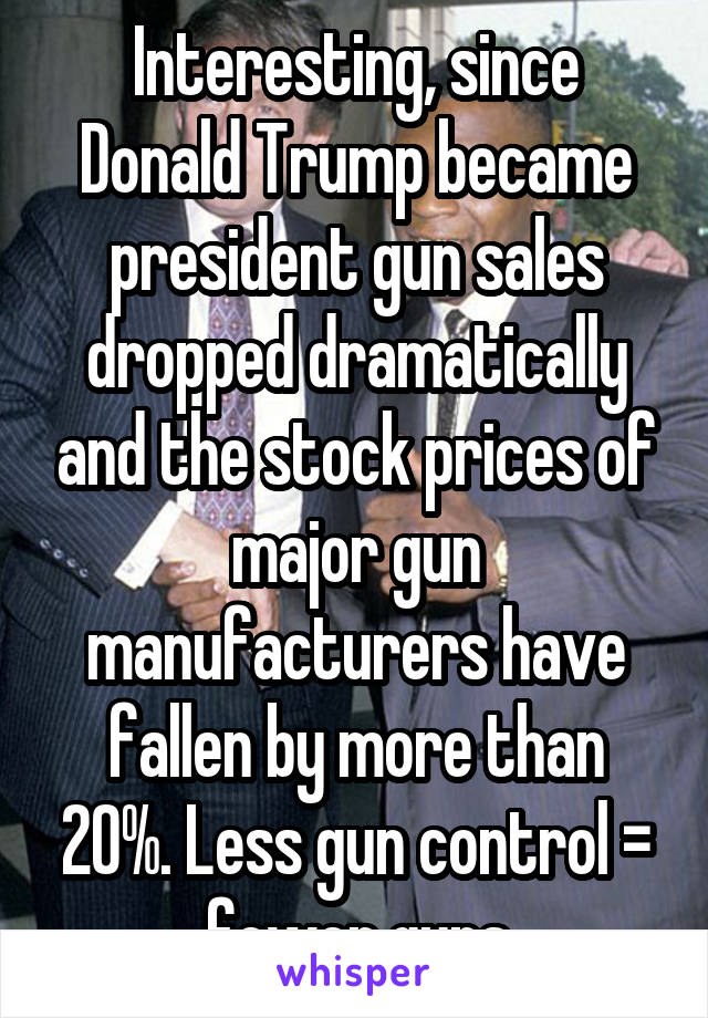 Interesting, since Donald Trump became president gun sales dropped dramatically and the stock prices of major gun manufacturers have fallen by more than 20%. Less gun control = fewer guns