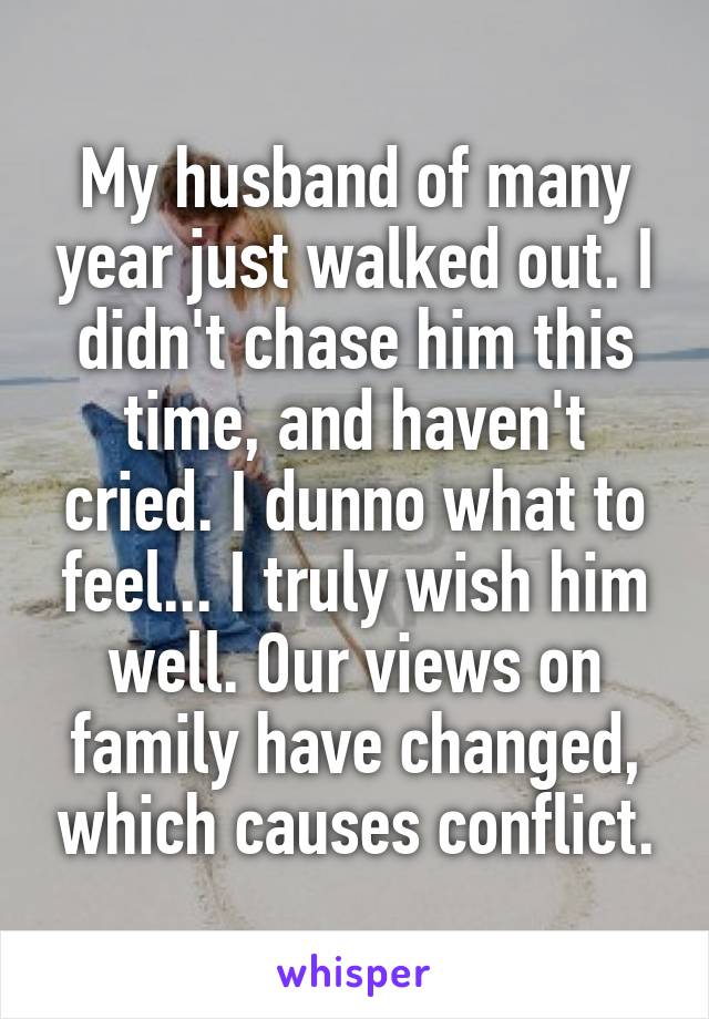 My husband of many year just walked out. I didn't chase him this time, and haven't cried. I dunno what to feel... I truly wish him well. Our views on family have changed, which causes conflict.