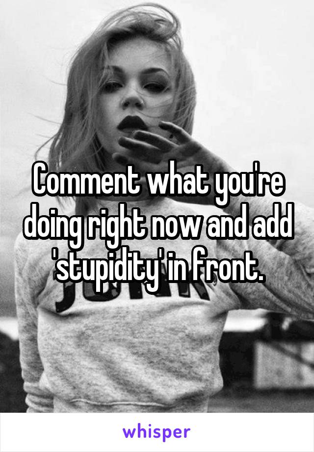 Comment what you're doing right now and add 'stupidity' in front.